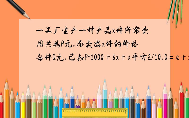 一工厂生产一种产品x件所需费用共为P元,而卖出x件的价格每件Q元,已知P-1000+5x+x平方2/10,Q=a+x/b,...一工厂生产一种产品x件所需费用共为P元,而卖出x件的价格每件Q元,已知P-1000+5x+x平方2/10,Q=a+x/b,