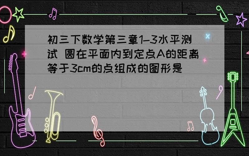 初三下数学第三章1-3水平测试 圆在平面内到定点A的距离等于3cm的点组成的图形是