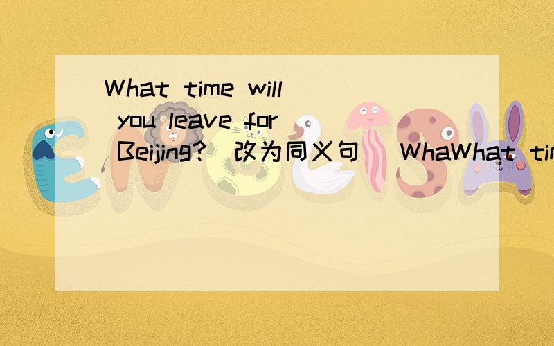 What time will you leave for Beijing?(改为同义句） WhaWhat time will you leave for Beijing?(改为同义句）What time will you __ __Beijing?