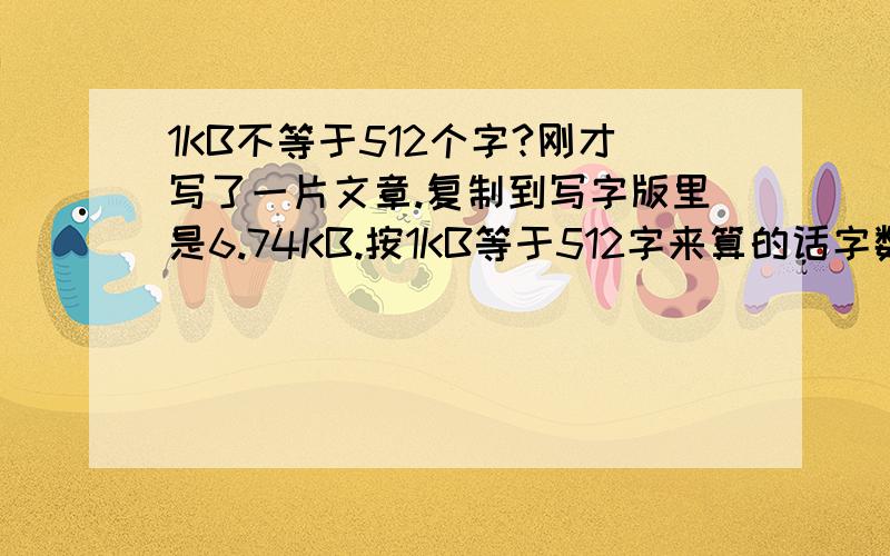 1KB不等于512个字?刚才写了一片文章.复制到写字版里是6.74KB.按1KB等于512字来算的话字数应该在3000多一点 而事实上我数了一下只有800多?