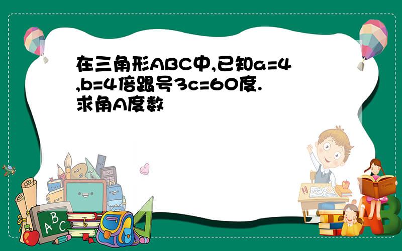 在三角形ABC中,已知a=4,b=4倍跟号3c=60度.求角A度数