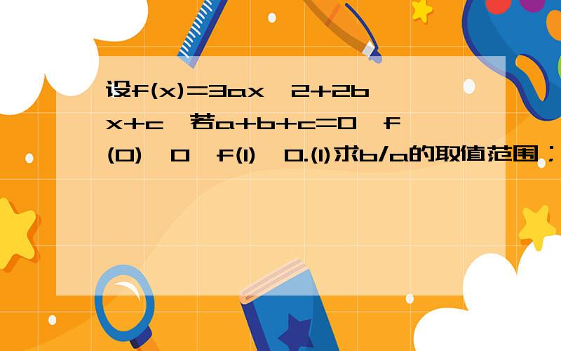 设f(x)=3ax^2+2bx+c,若a+b+c=0,f(0)>0,f(1)>0.(1)求b/a的取值范围；(2)方程f(x)=0在（0,1）内是否有实数根?若有,判断有几个根并给出证明；若没有,说明理由.