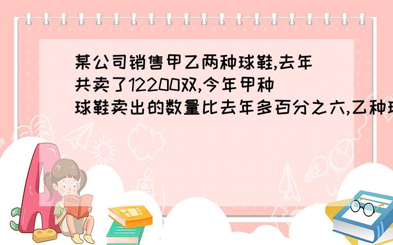 某公司销售甲乙两种球鞋,去年共卖了12200双,今年甲种球鞋卖出的数量比去年多百分之六,乙种球鞋卖出的数量比去年少百分之五,两种的总数量比去年多50双,去年甲乙两种球鞋各卖了几双?还有