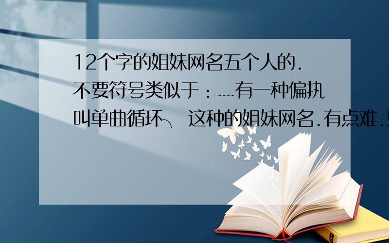 12个字的姐妹网名五个人的.不要符号类似于：﹏有一种偏执叫单曲循环╮ 这种的姐妹网名.有点难.如果好听的话.