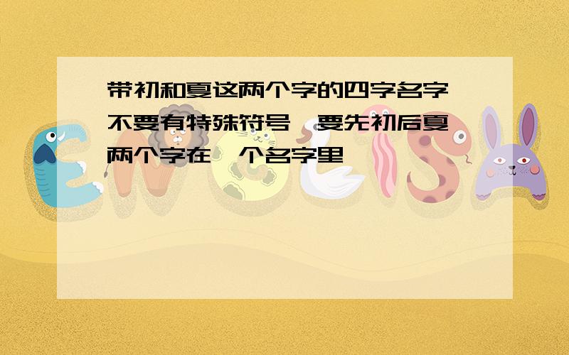 带初和夏这两个字的四字名字,不要有特殊符号,要先初后夏,两个字在一个名字里