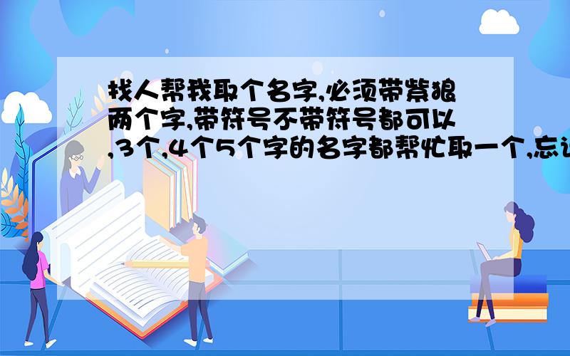 找人帮我取个名字,必须带紫狼两个字,带符号不带符号都可以,3个,4个5个字的名字都帮忙取一个,忘说了,紫狼两个字不能分开,不好意思