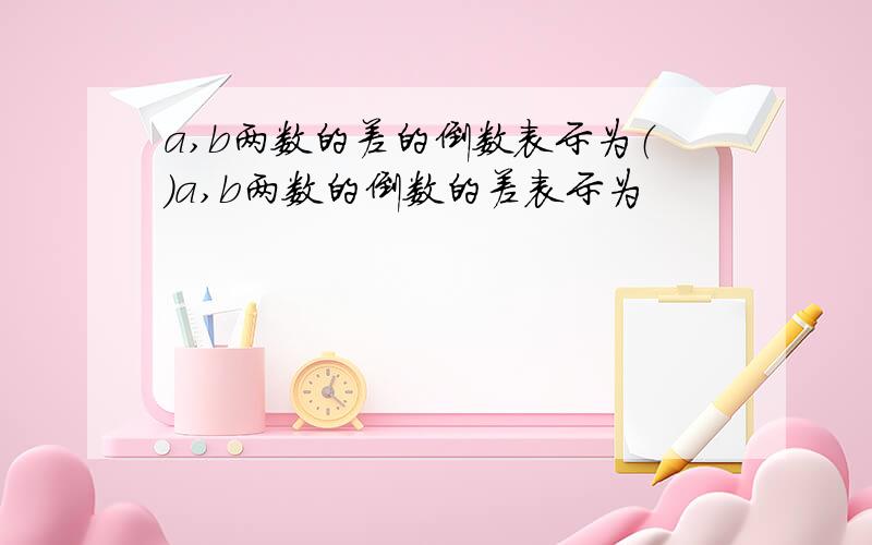 a,b两数的差的倒数表示为（）a,b两数的倒数的差表示为