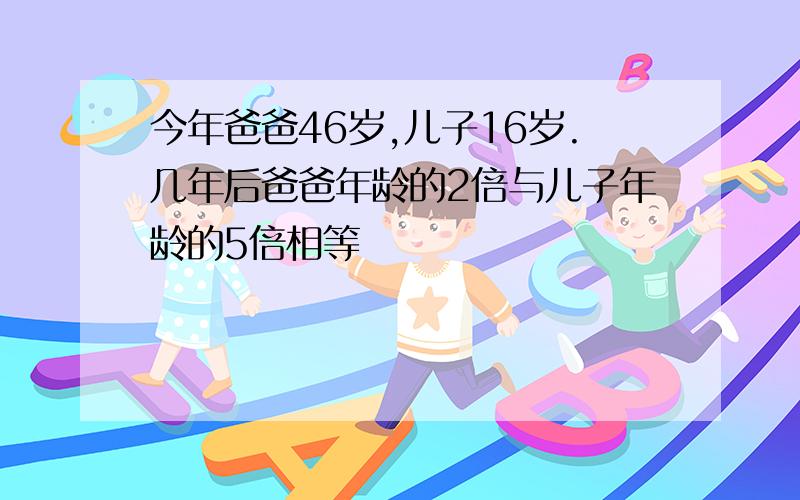 今年爸爸46岁,儿子16岁.几年后爸爸年龄的2倍与儿子年龄的5倍相等