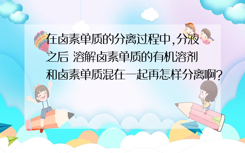 在卤素单质的分离过程中,分液之后 溶解卤素单质的有机溶剂和卤素单质混在一起再怎样分离啊?