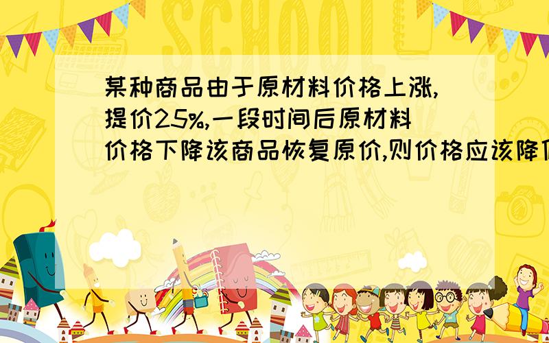 某种商品由于原材料价格上涨,提价25%,一段时间后原材料价格下降该商品恢复原价,则价格应该降低( )%.