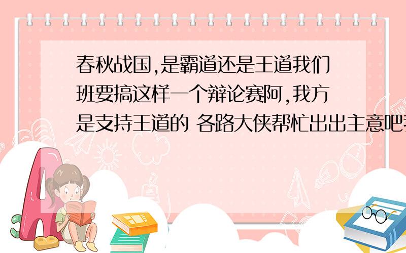 春秋战国,是霸道还是王道我们班要搞这样一个辩论赛阿,我方是支持王道的 各路大侠帮忙出出主意吧我不要复制的一长串的东西,额……最好是有个提纲 比如说攻辩的时候阿提什么问题,要从