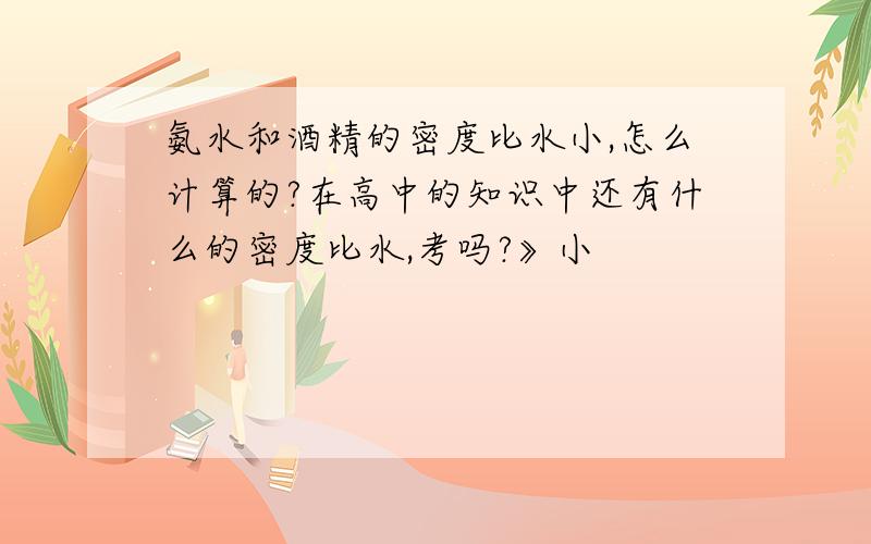 氨水和酒精的密度比水小,怎么计算的?在高中的知识中还有什么的密度比水,考吗?》小