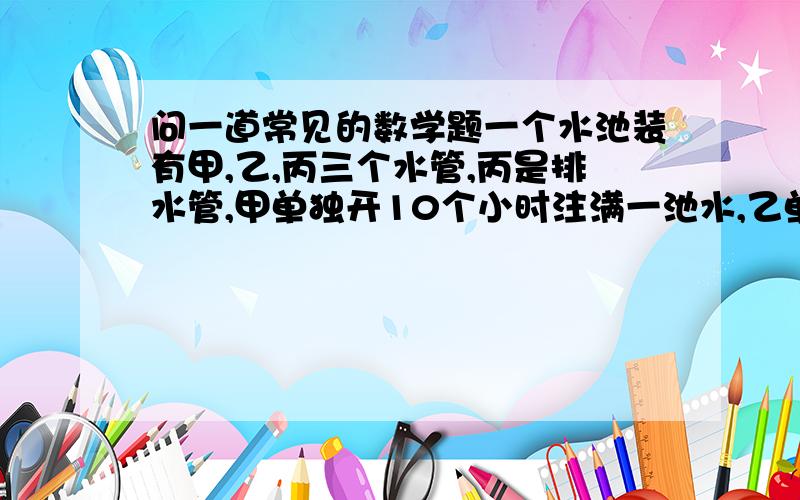 问一道常见的数学题一个水池装有甲,乙,丙三个水管,丙是排水管,甲单独开10个小时注满一池水,乙单独开6个小时注满一池水,丙单独开15小时放出一池水,现在三管齐开多少小时才注满水池?需要