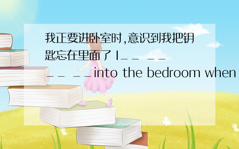 我正要进卧室时,意识到我把钥匙忘在里面了 I__ __ __ __into the bedroom when I realized I__ __my keysin it