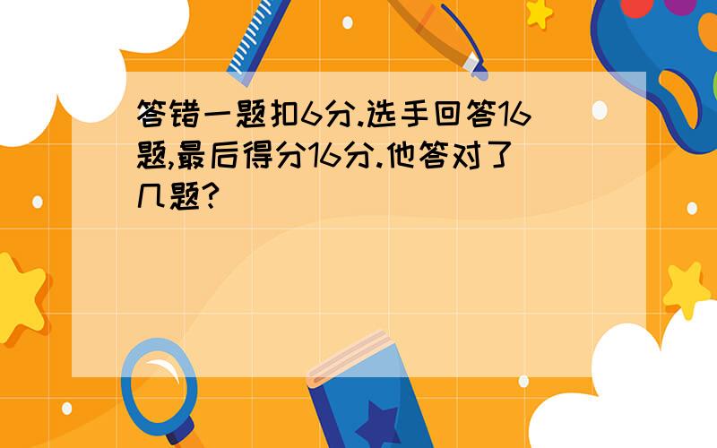 答错一题扣6分.选手回答16题,最后得分16分.他答对了几题?