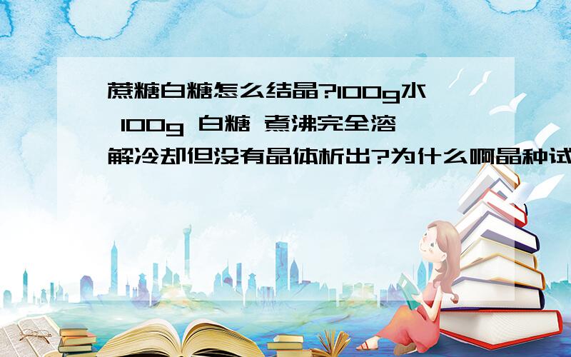 蔗糖白糖怎么结晶?100g水 100g 白糖 煮沸完全溶解冷却但没有晶体析出?为什么啊晶种试过 冷却后变的及其黏稠 但就是无晶体 我试试在冰箱里 请知道的人继续回答