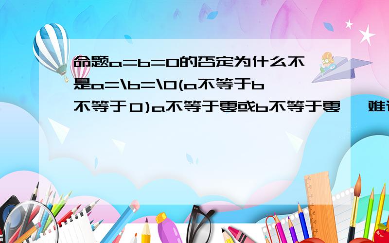 命题a=b=0的否定为什么不是a=\b=\0(a不等于b不等于０)a不等于零或b不等于零 ,难道a可以等于b吗?