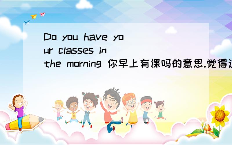 Do you have your classes in the morning 你早上有课吗的意思.觉得这句英语怪怪的 、又有you又有your的