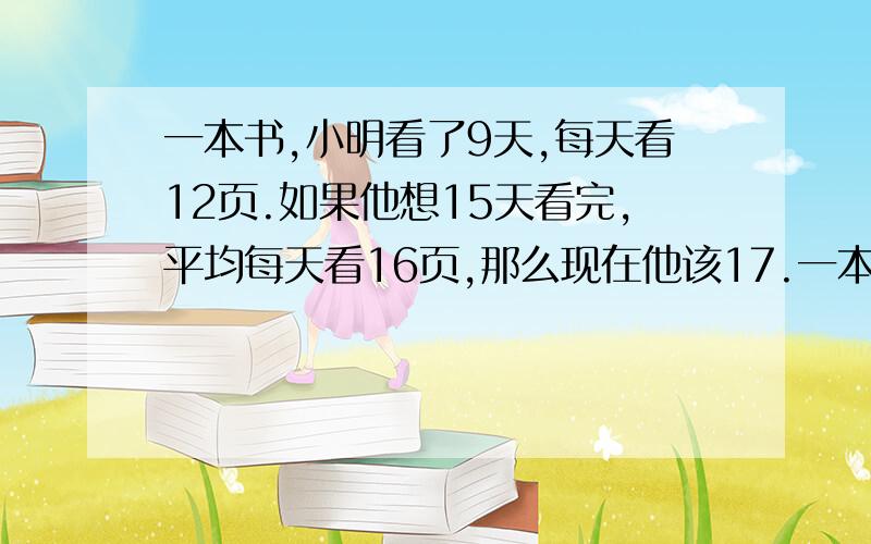 一本书,小明看了9天,每天看12页.如果他想15天看完,平均每天看16页,那么现在他该17.一本书,小明看了9天,每天看12页.如果他想15天看完,平均每天看16页,那么现在他该每天看______页；帮忙坐下吧,