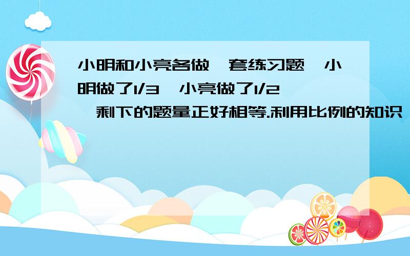 小明和小亮各做一套练习题,小明做了1/3,小亮做了1/2,剩下的题量正好相等.利用比例的知识,算一算小明和小亮所做的练习题原来的题量比是多少.