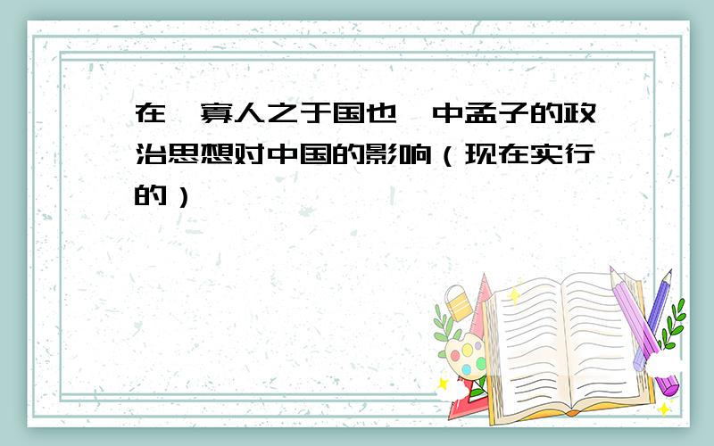 在《寡人之于国也》中孟子的政治思想对中国的影响（现在实行的）