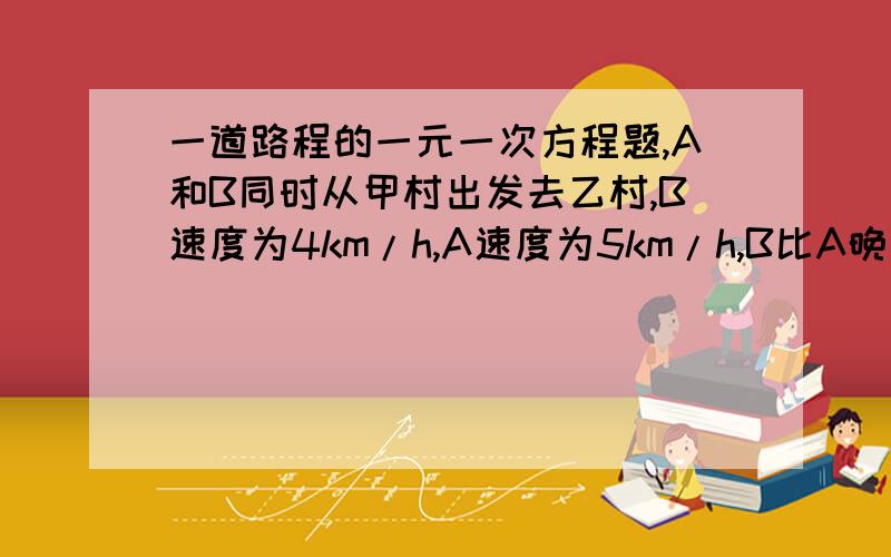 一道路程的一元一次方程题,A和B同时从甲村出发去乙村,B速度为4km/h,A速度为5km/h,B比A晚到15min,求甲乙两村之间的路程.