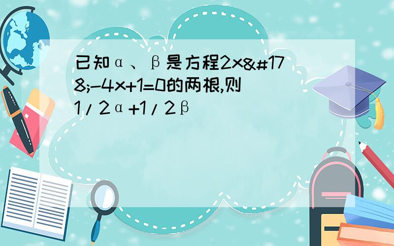 已知α、β是方程2x²-4x+1=0的两根,则1/2α+1/2β