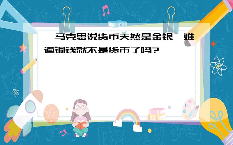 ,马克思说货币天然是金银,难道铜钱就不是货币了吗?