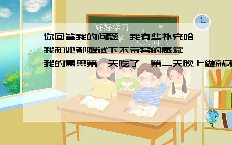 你回答我的问题,我有些补充哈我和她都想试下不带套的感觉,我的意思第一天吃了,第二天晚上做就不用管了吧?还是做上两三天再吃?