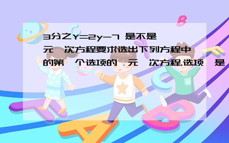 3分之Y=2y-7 是不是一元一次方程要求选出下列方程中的第一个选项的一元一次方程.选项一是：X-1=X分之1 答案上说这个项的分母含有X 不是一元一次方程 然后 第三个选项 3分之Y=2y-7 和第一道