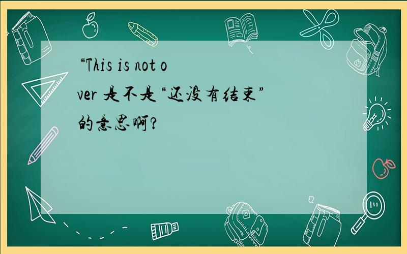 “This is not over 是不是“还没有结束”的意思啊?