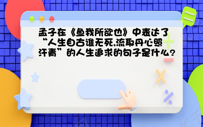 孟子在《鱼我所欲也》中表达了“人生自古谁无死,流取丹心照汗青”的人生追求的句子是什么?