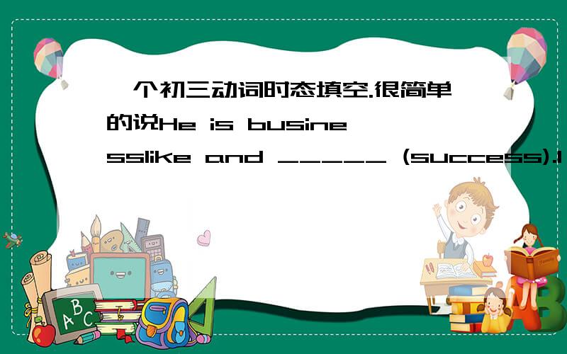 一个初三动词时态填空.很简单的说He is businesslike and _____ (success).I hope he will have more ____ (success) at his business.