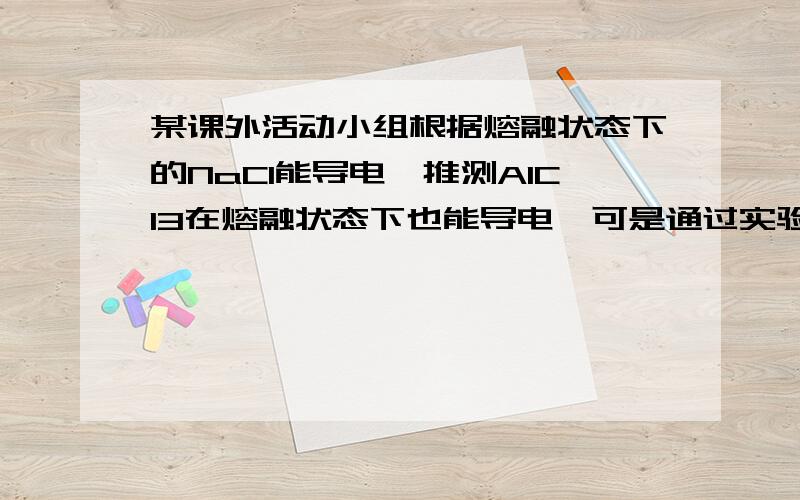 某课外活动小组根据熔融状态下的NaCl能导电,推测AlCl3在熔融状态下也能导电,可是通过实验发现熔融状态的AlCl3不导电,而AlCl3溶液却能导电,据此回答下列问题.1.熔融状态的AlCl3不导电的原因是