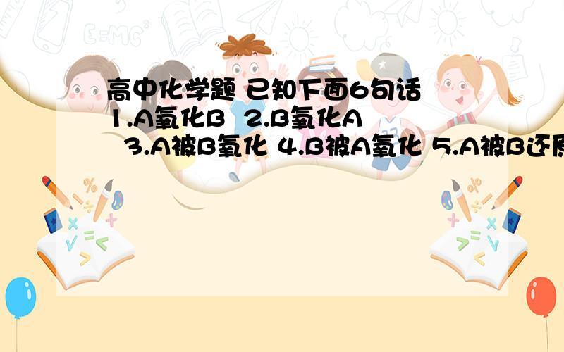 高中化学题 已知下面6句话 1.A氧化B  2.B氧化A  3.A被B氧化 4.B被A氧化 5.A被B还原  6.B被A还原问其中哪两句话的意思表示同一种结果  拜托各位高手帮忙看下  （一定要说明清楚道理）尽量详细为