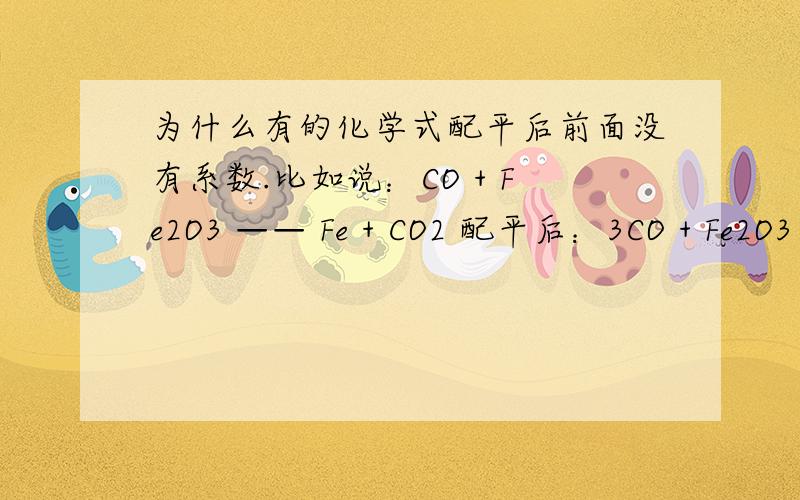 为什么有的化学式配平后前面没有系数.比如说：CO + Fe2O3 —— Fe + CO2 配平后：3CO + Fe2O3 —— 2Fe + 3CO2问：.Fe2O3 前为什么没系数?