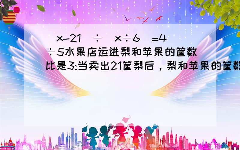 (x-21)÷(x÷6)=4÷5水果店运进梨和苹果的筐数比是3:当卖出21筐梨后，梨和苹果的筐数比是4：.现在梨和苹果各几千克是