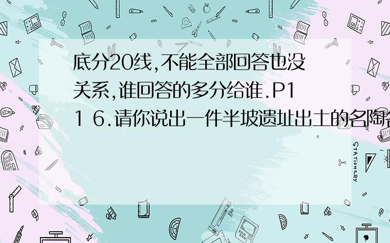 底分20线,不能全部回答也没关系,谁回答的多分给谁.P11 6.请你说出一件半坡遗址出土的名陶名称,并说说它的用途,介绍它的颜色,其上有什么动物形象的花纹.当时它的制作者为什么要绘制这样