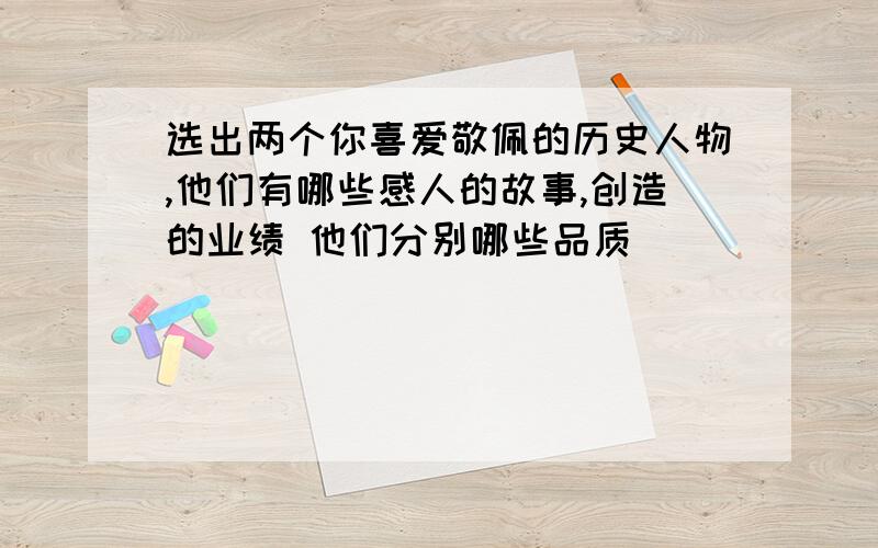 选出两个你喜爱敬佩的历史人物,他们有哪些感人的故事,创造的业绩 他们分别哪些品质