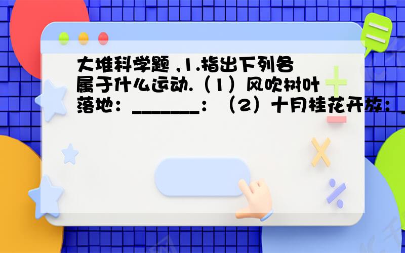 大堆科学题 ,1.指出下列各属于什么运动.（1）风吹树叶落地：_______：（2）十月桂花开放：________（3）大屏幕彩电上播放精彩的歌舞晚会：__________2.指出下列能的转化.（1）阳光下绿色小草在