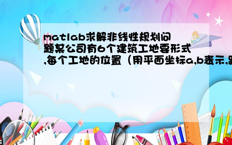 matlab求解非线性规划问题某公司有6个建筑工地要形式,每个工地的位置（用平面坐标a,b表示,距离单位：km）及水泥日用量d ( 单位：t) 由表.目前有两个临时料场P(5,1),Q(2,7),日储量各有20t.请回答