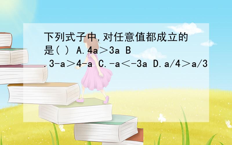 下列式子中,对任意值都成立的是( ) A.4a＞3a B.3-a＞4-a C.-a＜-3a D.a/4＞a/3