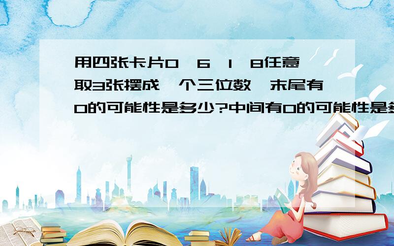 用四张卡片0,6,1,8任意取3张摆成一个三位数,末尾有0的可能性是多少?中间有0的可能性是多少