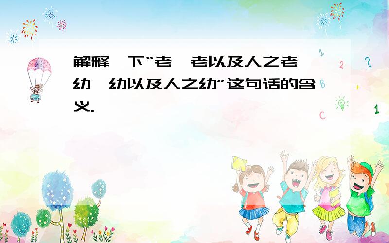 解释一下“老吾老以及人之老,幼吾幼以及人之幼”这句话的含义.