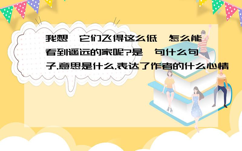 我想,它们飞得这么低,怎么能看到遥远的家呢?是一句什么句子.意思是什么.表达了作者的什么心情