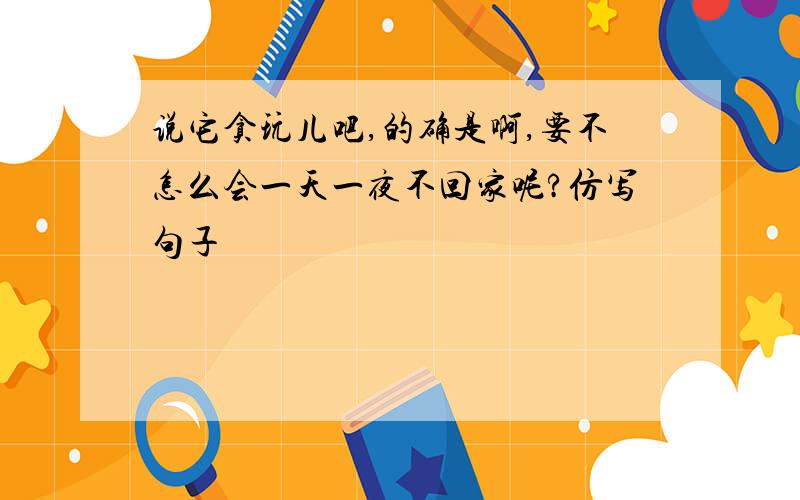 说它贪玩儿吧,的确是啊,要不怎么会一天一夜不回家呢?仿写句子