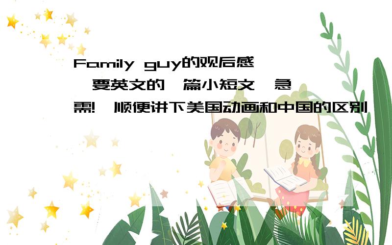 Family guy的观后感  要英文的一篇小短文  急需!  顺便讲下美国动画和中国的区别