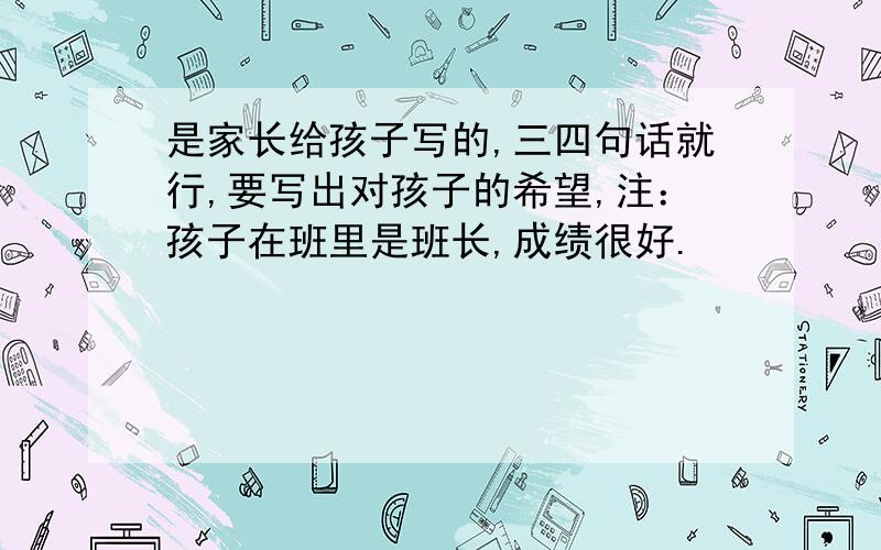 是家长给孩子写的,三四句话就行,要写出对孩子的希望,注：孩子在班里是班长,成绩很好.