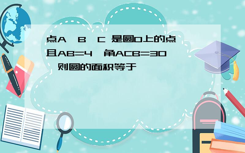 点A,B,C 是圆O上的点,且AB=4,角ACB=30°,则圆的面积等于