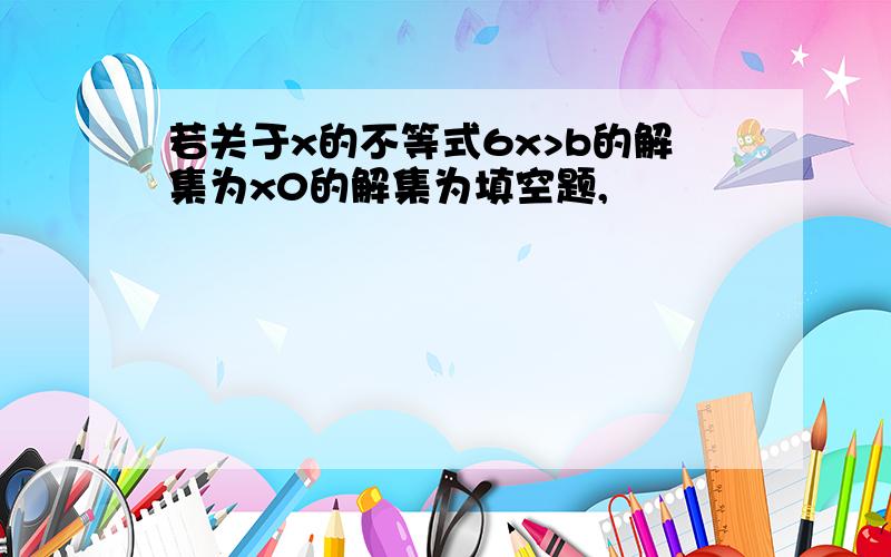 若关于x的不等式6x>b的解集为x0的解集为填空题,